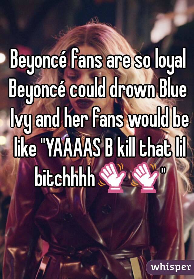 Beyoncé fans are so loyal
Beyoncé could drown Blue Ivy and her fans would be like "YAAAAS B kill that lil bitchhhh👋👋"