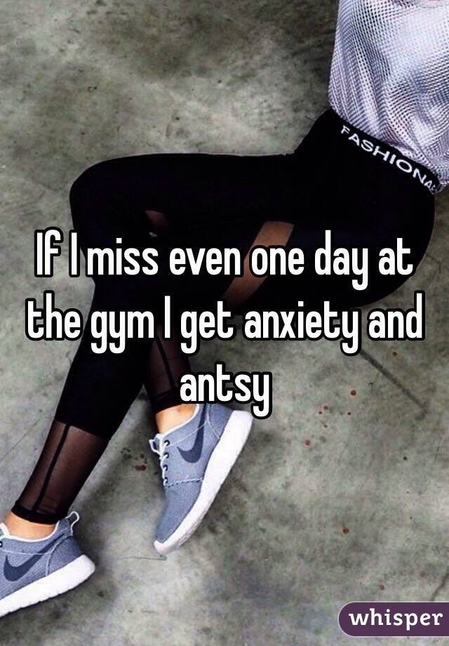 If I miss even one day at the gym I get anxiety and antsy 
