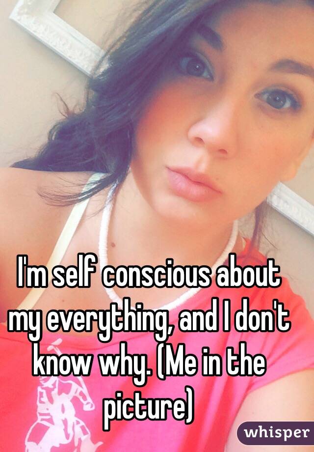 I'm self conscious about my everything, and I don't know why. (Me in the picture)