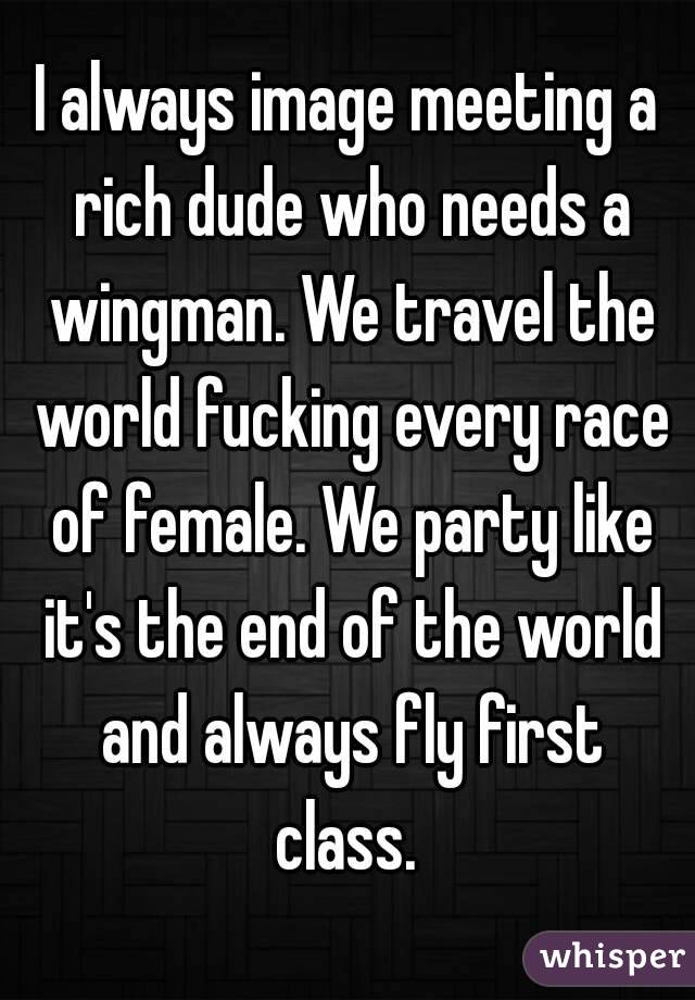 I always image meeting a rich dude who needs a wingman. We travel the world fucking every race of female. We party like it's the end of the world and always fly first class. 