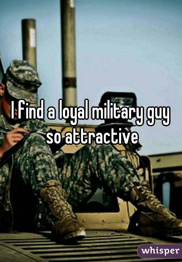 I find a loyal military guy so attractive