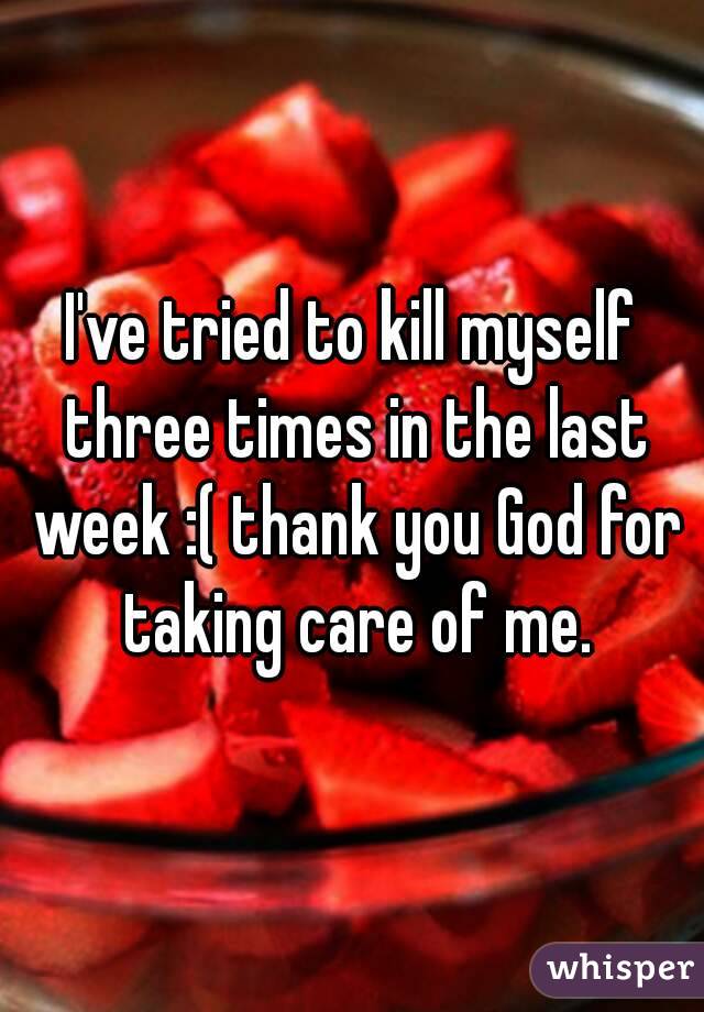 I've tried to kill myself three times in the last week :( thank you God for taking care of me.