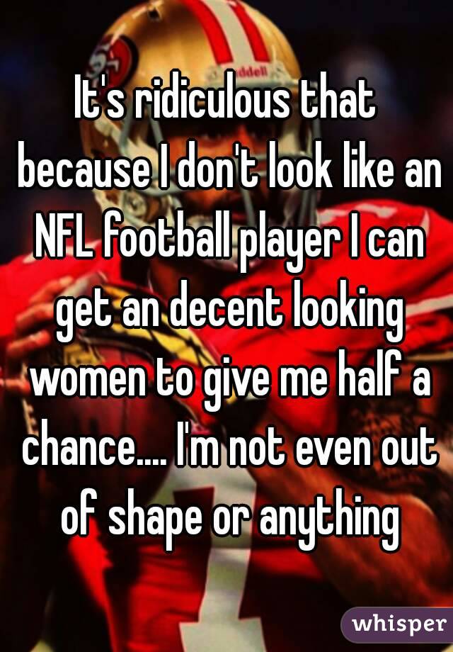 It's ridiculous that because I don't look like an NFL football player I can get an decent looking women to give me half a chance.... I'm not even out of shape or anything