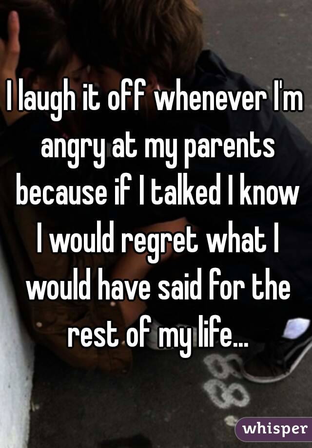 I laugh it off whenever I'm angry at my parents because if I talked I know I would regret what I would have said for the rest of my life...
