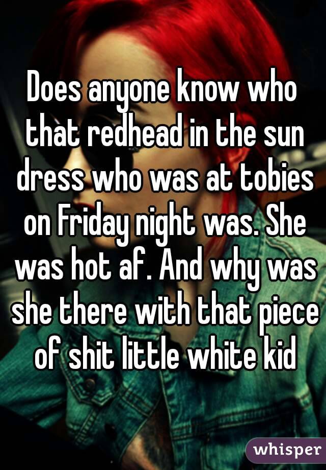 Does anyone know who that redhead in the sun dress who was at tobies on Friday night was. She was hot af. And why was she there with that piece of shit little white kid