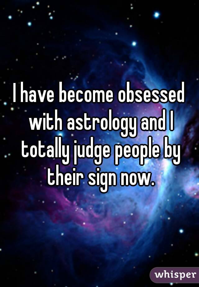 I have become obsessed with astrology and I totally judge people by their sign now.