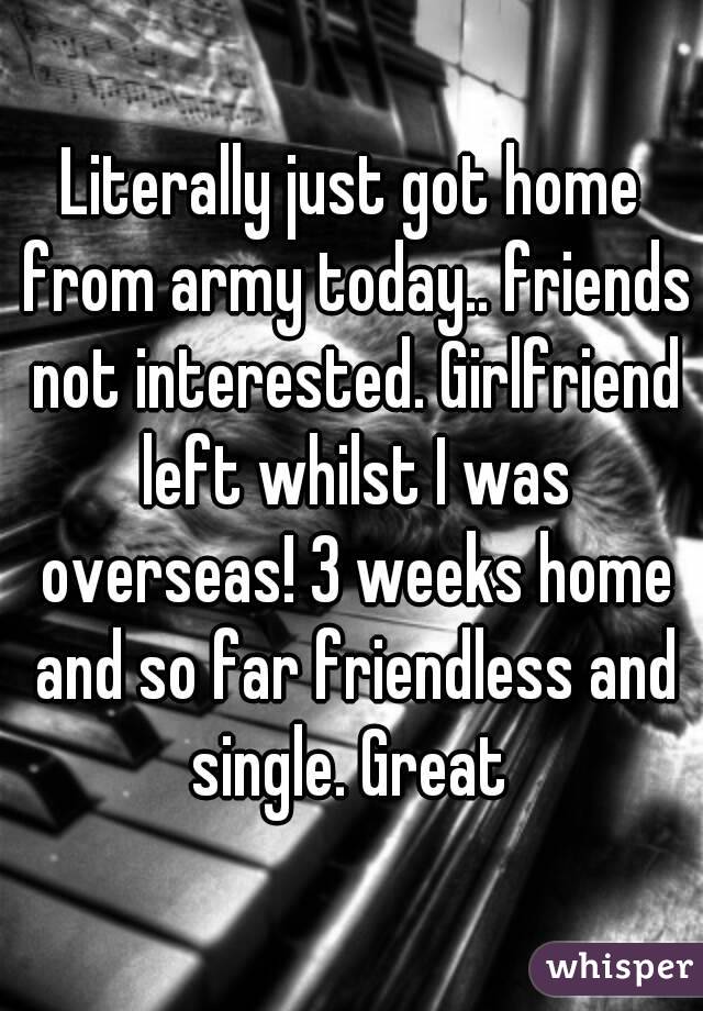 Literally just got home from army today.. friends not interested. Girlfriend left whilst I was overseas! 3 weeks home and so far friendless and single. Great 