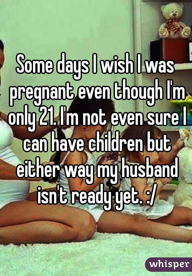 Some days I wish I was pregnant even though I'm only 21. I'm not even sure I can have children but either way my husband isn't ready yet. :/