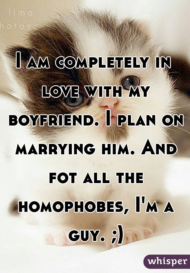 I am completely in love with my boyfriend. I plan on marrying him. And fot all the homophobes, I'm a guy. ;)