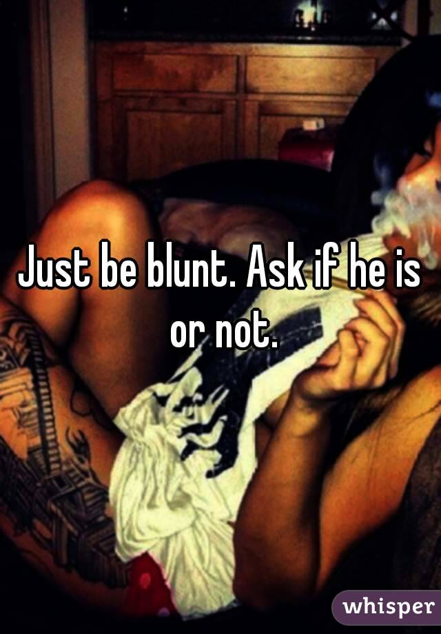 Just be blunt. Ask if he is or not.