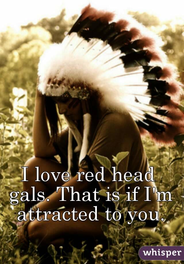 I love red head gals. That is if I'm attracted to you.