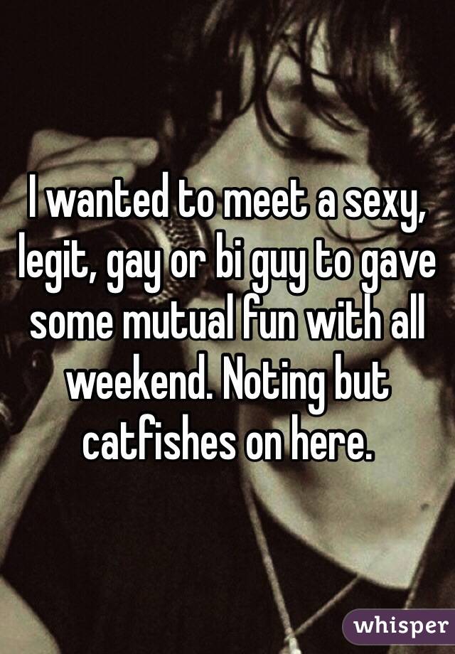 I wanted to meet a sexy, legit, gay or bi guy to gave some mutual fun with all weekend. Noting but catfishes on here. 