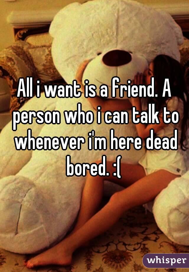 All i want is a friend. A person who i can talk to whenever i'm here dead bored. :( 