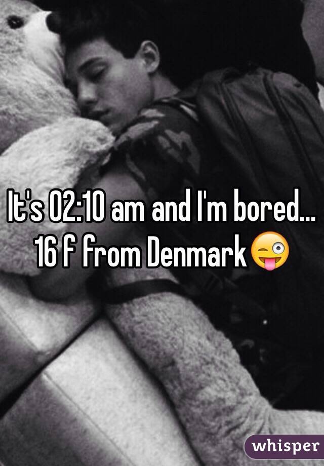 It's 02:10 am and I'm bored... 16 f from Denmark😜