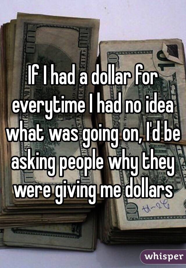 If I had a dollar for everytime I had no idea what was going on, I'd be asking people why they were giving me dollars