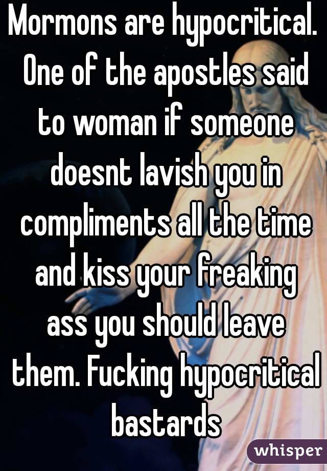 Mormons are hypocritical. One of the apostles said to woman if someone doesnt lavish you in compliments all the time and kiss your freaking ass you should leave them. Fucking hypocritical bastards