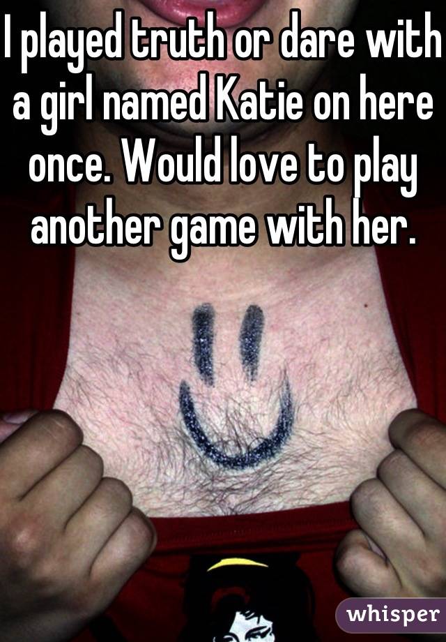 I played truth or dare with a girl named Katie on here once. Would love to play another game with her.