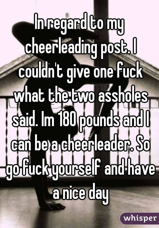 In regard to my cheerleading post. I couldn't give one fuck what the two assholes said. Im 180 pounds and I can be a cheerleader. So go fuck yourself and have a nice day