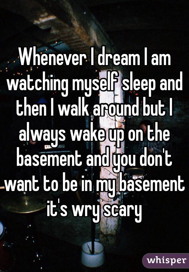 Whenever I dream I am watching myself sleep and then I walk around but I always wake up on the basement and you don't want to be in my basement it's wry scary 
