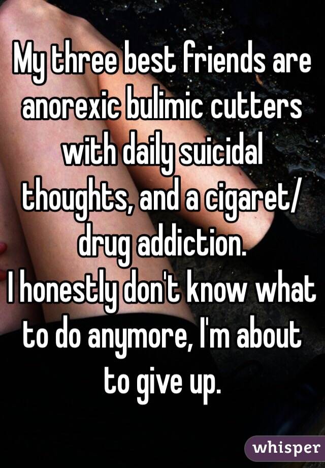My three best friends are anorexic bulimic cutters with daily suicidal thoughts, and a cigaret/drug addiction. 
I honestly don't know what to do anymore, I'm about to give up.