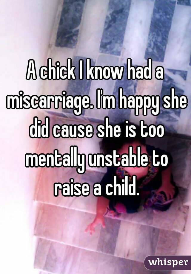 A chick I know had a miscarriage. I'm happy she did cause she is too mentally unstable to raise a child.