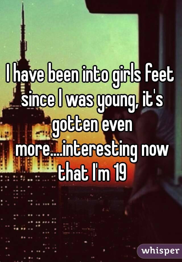 I have been into girls feet since I was young, it's gotten even more....interesting now that I'm 19