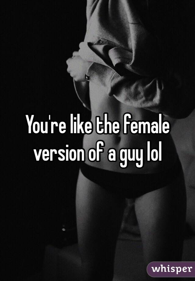 You're like the female version of a guy lol 
