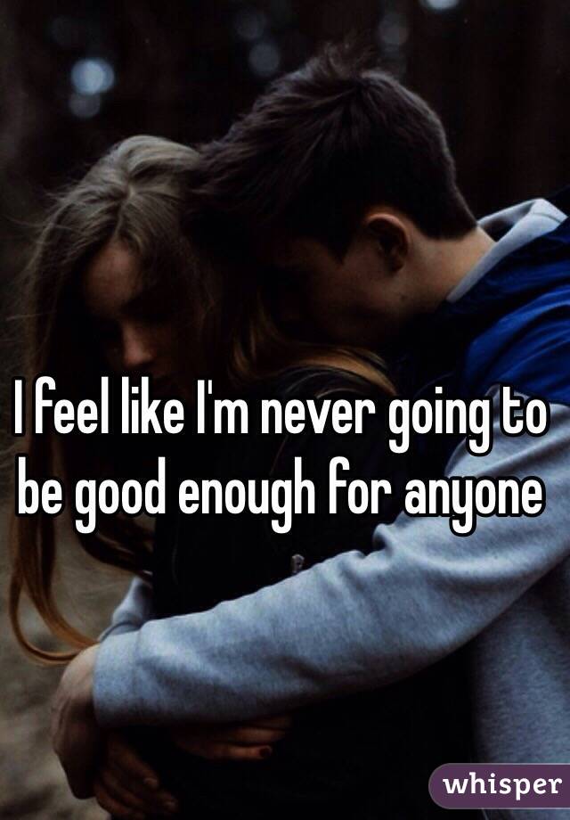 I feel like I'm never going to be good enough for anyone