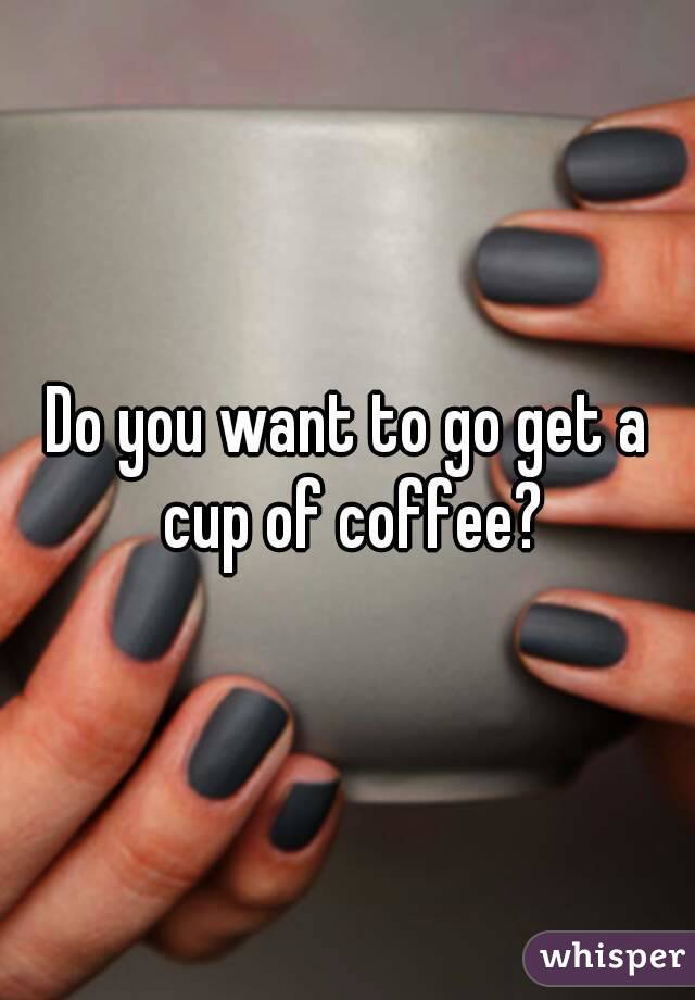 Do you want to go get a cup of coffee?