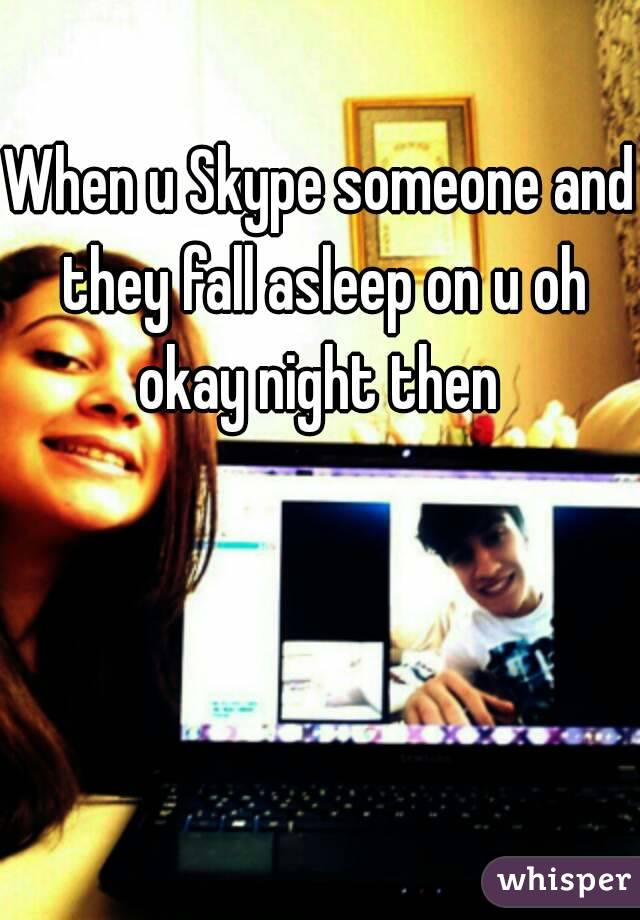When u Skype someone and they fall asleep on u oh okay night then 
