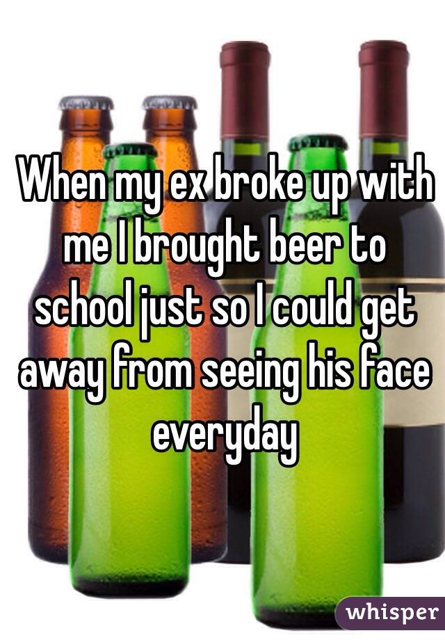 When my ex broke up with me I brought beer to school just so I could get away from seeing his face everyday 