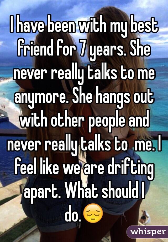 I have been with my best friend for 7 years. She never really talks to me anymore. She hangs out with other people and never really talks to  me. I feel like we are drifting apart. What should I do.😔