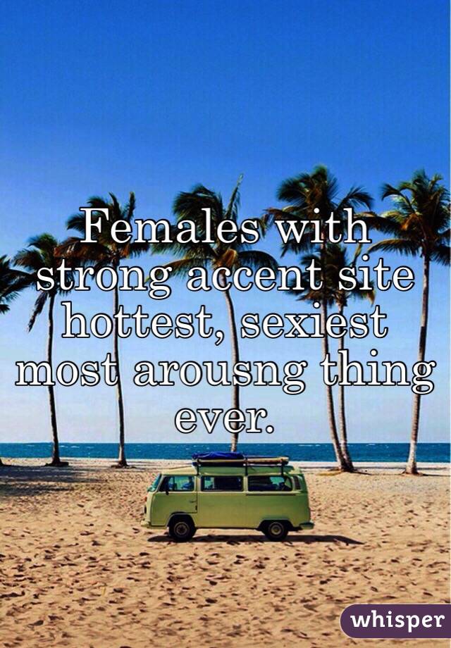 Females with strong accent site hottest, sexiest most arousng thing ever.