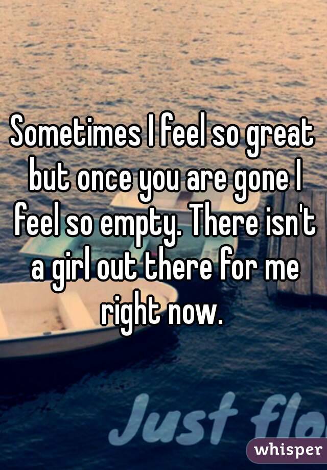 Sometimes I feel so great but once you are gone I feel so empty. There isn't a girl out there for me right now. 