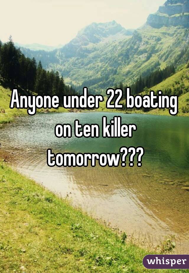 Anyone under 22 boating on ten killer tomorrow???