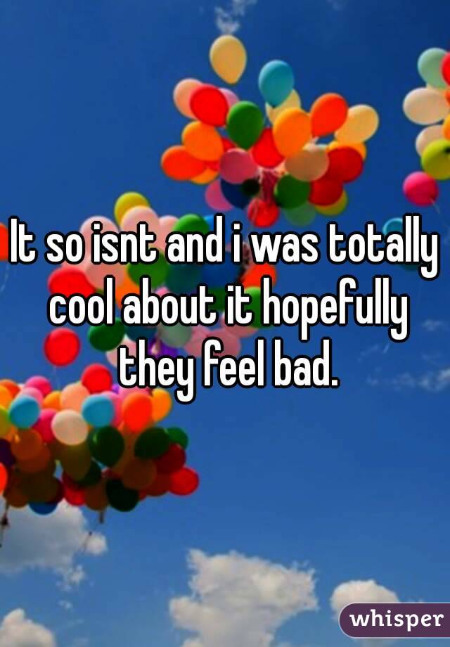It so isnt and i was totally cool about it hopefully they feel bad.