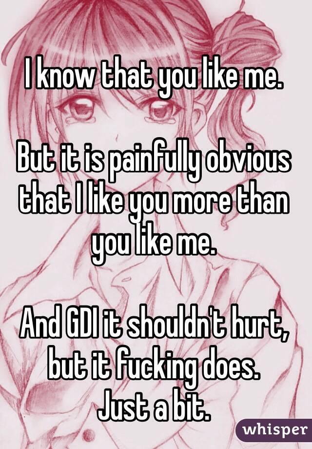 I know that you like me.

But it is painfully obvious that I like you more than you like me. 

And GDI it shouldn't hurt, but it fucking does.
Just a bit. 