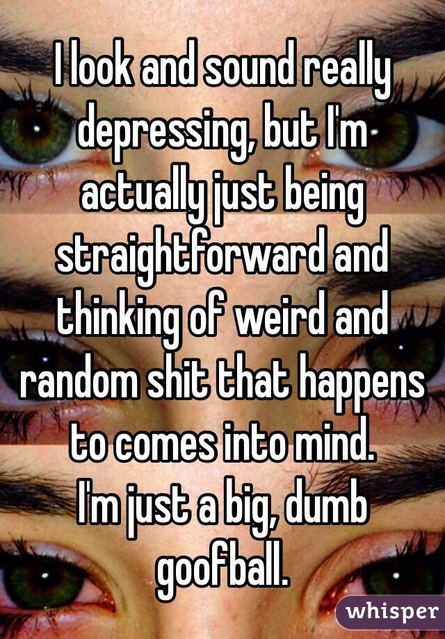 I look and sound really depressing, but I'm actually just being straightforward and thinking of weird and random shit that happens to comes into mind.
I'm just a big, dumb goofball.