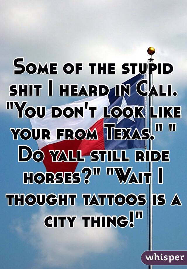 Some of the stupid shit I heard in Cali. "You don't look like your from Texas." " Do yall still ride horses?" "Wait I thought tattoos is a city thing!"