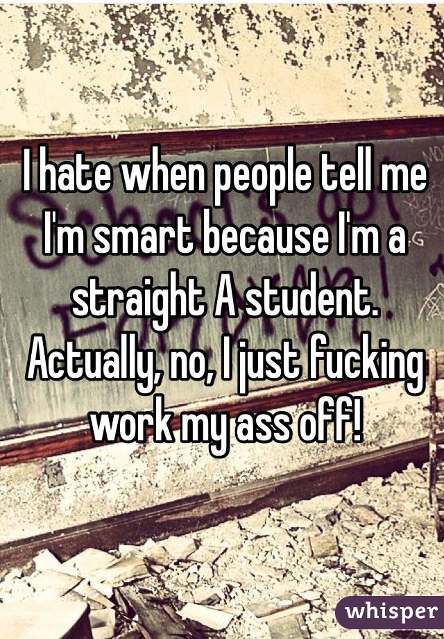 I hate when people tell me I'm smart because I'm a straight A student. Actually, no, I just fucking work my ass off!