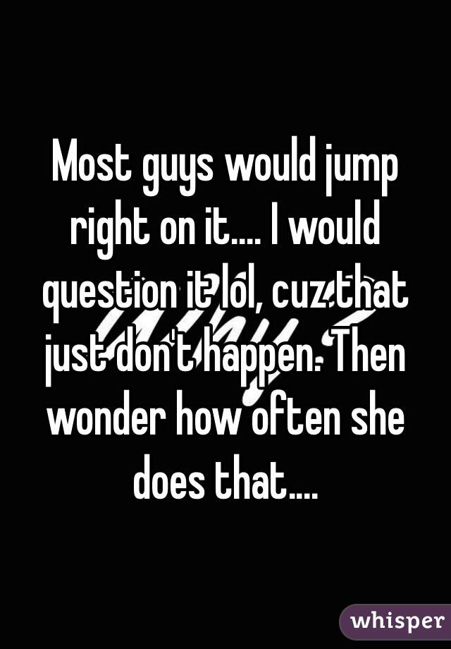 Most guys would jump right on it.... I would question it lol, cuz that just don't happen. Then wonder how often she does that....