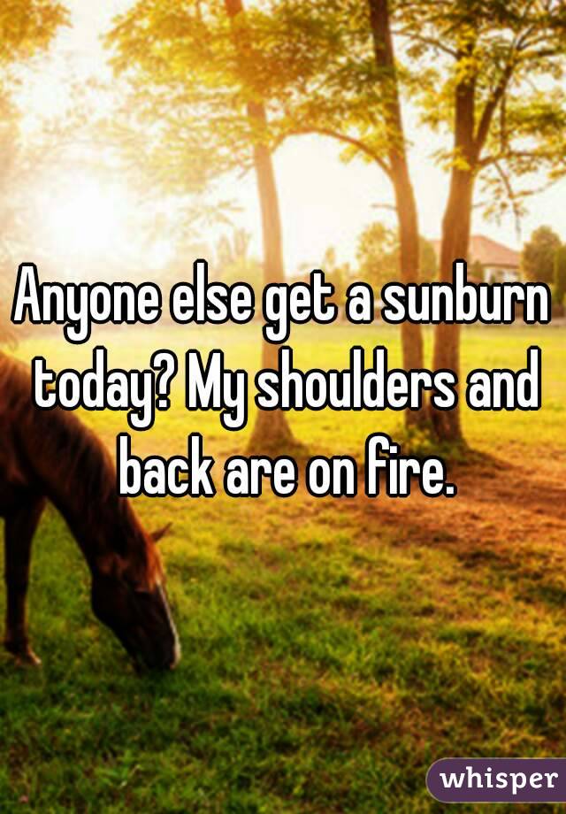 Anyone else get a sunburn today? My shoulders and back are on fire.