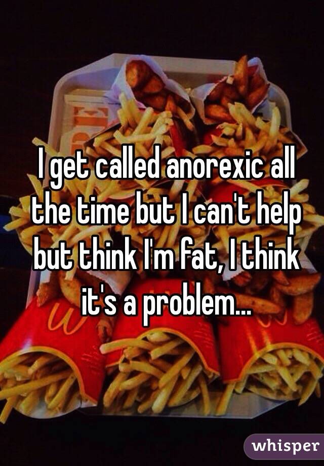  I get called anorexic all the time but I can't help but think I'm fat, I think it's a problem...