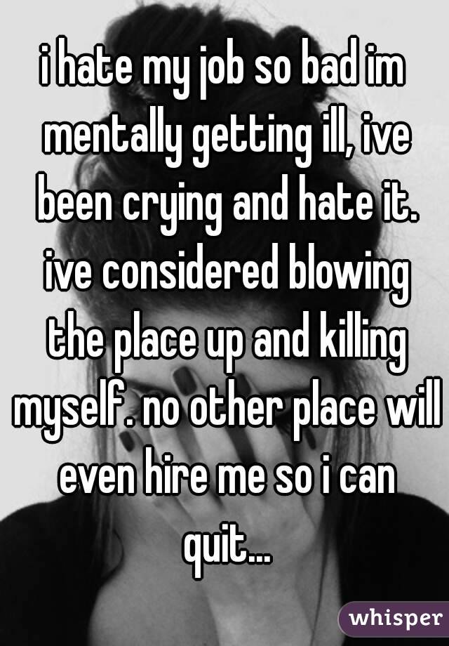 i hate my job so bad im mentally getting ill, ive been crying and hate it. ive considered blowing the place up and killing myself. no other place will even hire me so i can quit...