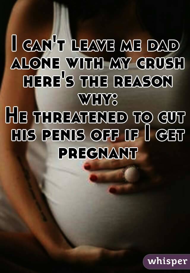 I can't leave me dad alone with my crush here's the reason why:
He threatened to cut his penis off if I get pregnant