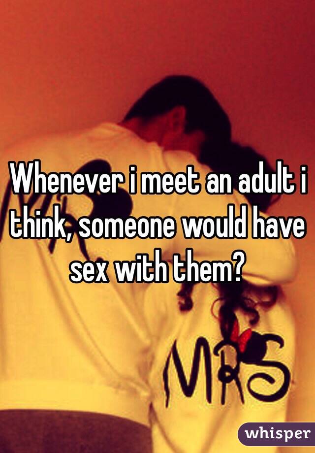 Whenever i meet an adult i think, someone would have sex with them?