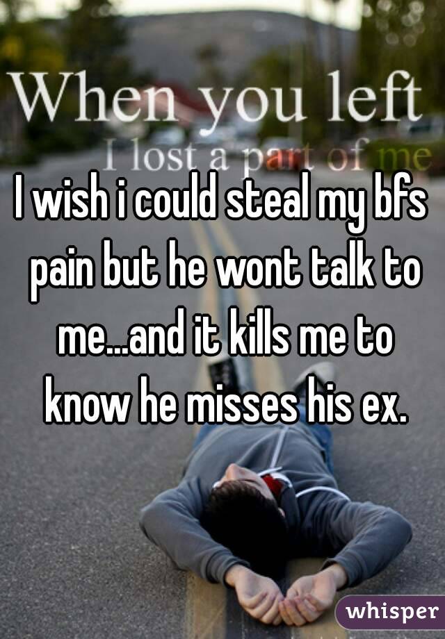 I wish i could steal my bfs pain but he wont talk to me...and it kills me to know he misses his ex.
