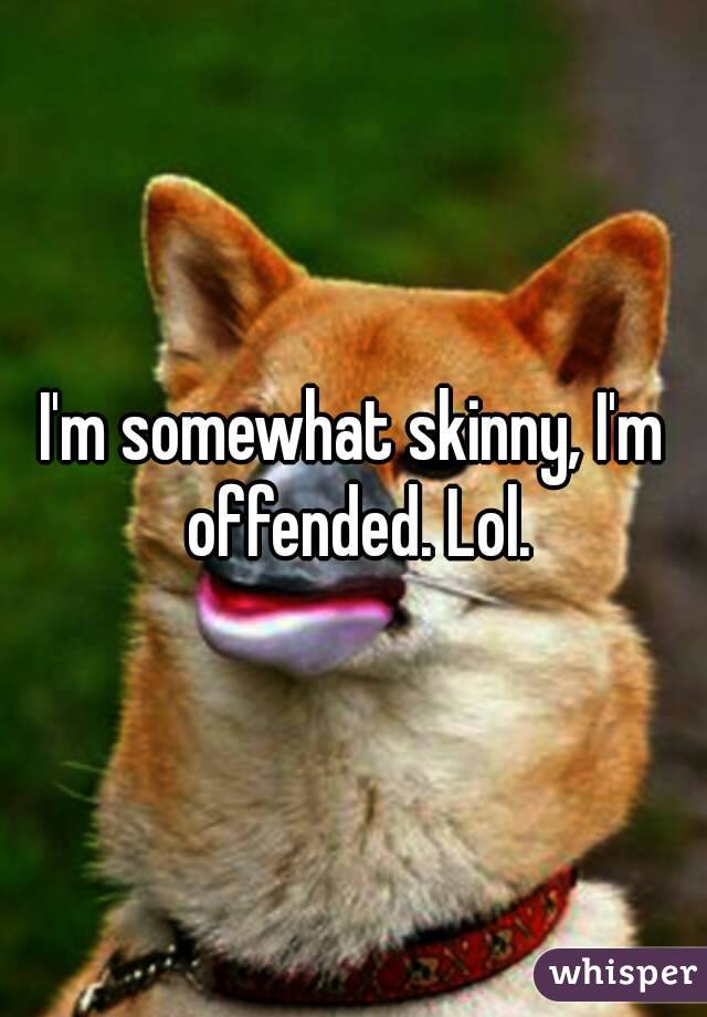 I'm somewhat skinny, I'm offended. Lol.