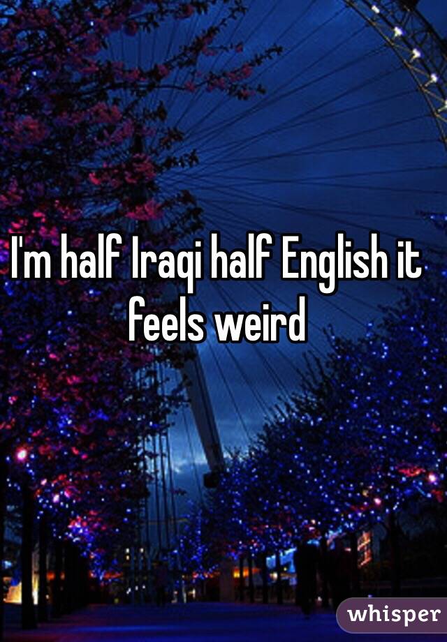 I'm half Iraqi half English it feels weird 