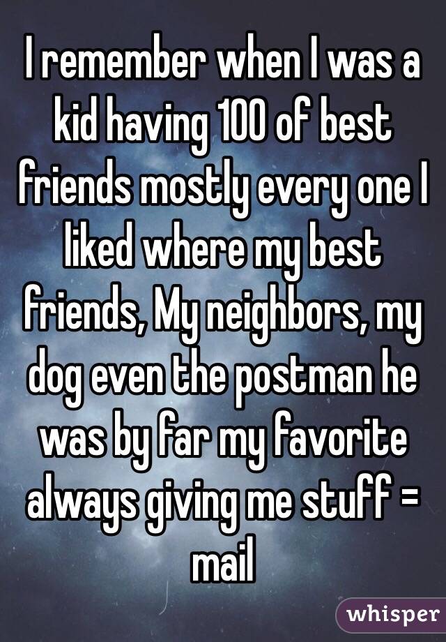 I remember when I was a kid having 100 of best friends mostly every one I liked where my best friends, My neighbors, my dog even the postman he was by far my favorite always giving me stuff = mail 